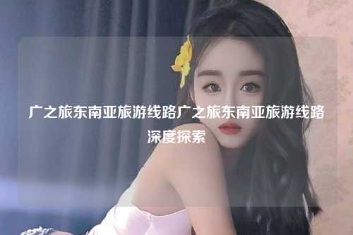 广之旅东南亚旅游线路广之旅东南亚旅游线路深度探索